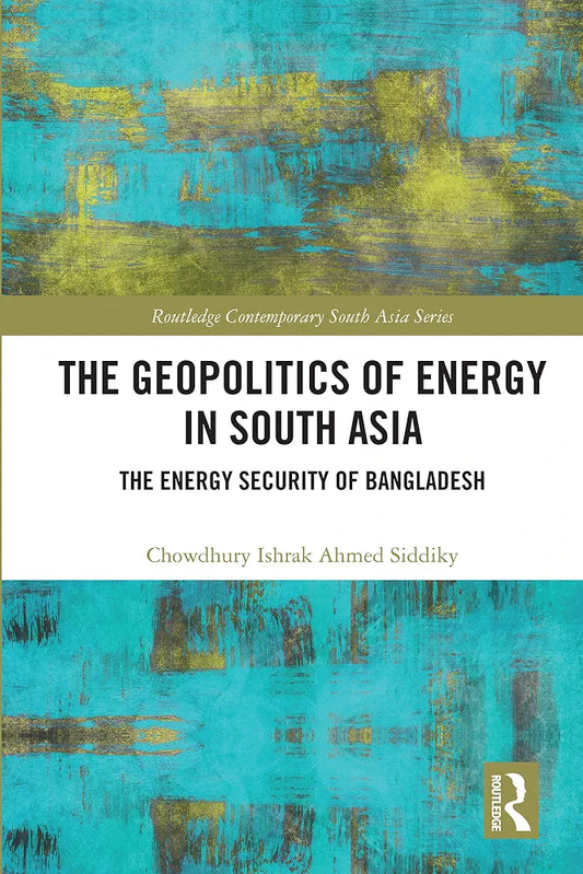 The Geopolitics of Energy in South Asia by Chowdhury Ishrak Ahmed Siddiky